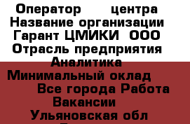 Оператор Call-центра › Название организации ­ Гарант-ЦМИКИ, ООО › Отрасль предприятия ­ Аналитика › Минимальный оклад ­ 17 000 - Все города Работа » Вакансии   . Ульяновская обл.,Барыш г.